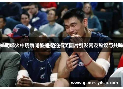 姚明怒火中烧瞬间被捕捉的搞笑图片引发网友热议与共鸣